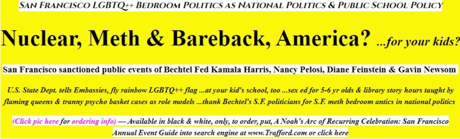 Kamala Harris is another threat to the nuclear family on Earth. Kamala is a cancer to civilization, as is Nancy Pelosi, Diane Feinstein, Gavin Newsom and Kate Brown. Because they are financed by the LGBQT++ community in San Francisco, they advocate that it is now wrong, or downright illegal that people recognize gender as existing, that you are no longer allowed to say boy, girl, man, woman, wife, husband because that is a threat to the LGBQT++ community, but schools are allowed to teach first and second graders about masturbation, and allow middle school kids who in puberty already have their hands full of issues, to question their sex to make sure they are not a man trapped in a woman body, nor a woman trapped in a man body and to persuade the boys to get castrated, and the girls to take hormones to become men, and the men to take hormones to become women.