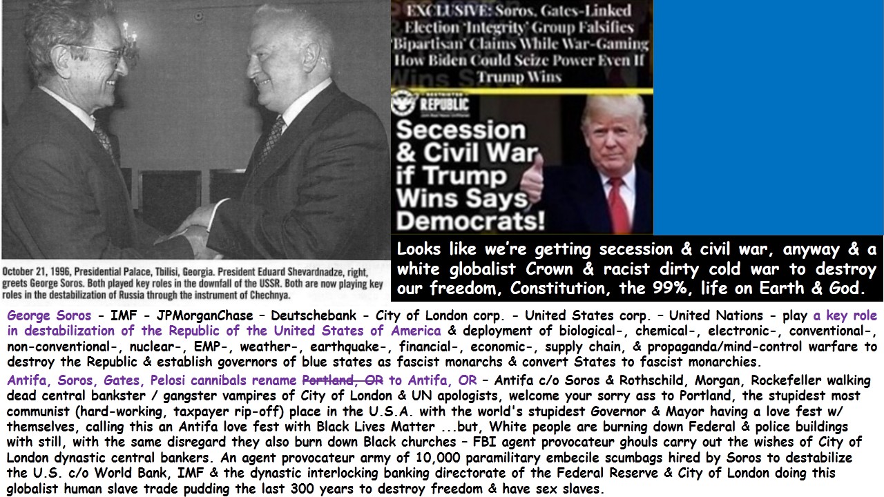 George Soros – IMF – JPMorganChase – Deutschebank – City of London corp. – United States corp. – United Nations – play a key role in destabilization of the Republic of the United States of America & deployment of biological-, chemical-, electronic-, conventional-, non-conventional-, nuclear-, EMP-, weather-, earthquake-, financial-, economic-, political-, supply chain-, & propaganda / mind-control warfare to destroy the Republic & establish governors of blue states as fascist monarchs & convert States to fascist monarchies removing the sovereignty of the individual thereby removing the self-ownership of the individual & removing the freedom & self-governance of the individual thereby turning the free person into a slave. Are you gettin’ this?