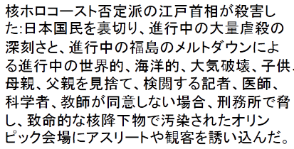 Nuclear holocaust denier former Prime Minister Edo murdered: he betrayed Japan public & denied the truth to the world about ongoing genocidal severity & ongoing global, oceanic & atmospheric destruction from ongoing Fukushima meltdowns, forsaking children, mothers & fathers & censoring reporters, doctors, scientists, teachers threatening them with prison if they disagreed & lying to then luring athletes & spectators to Olympic sites contaminated with deadly nuclear fallout.