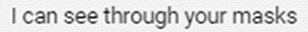 I just want you to know I can see through your masks.